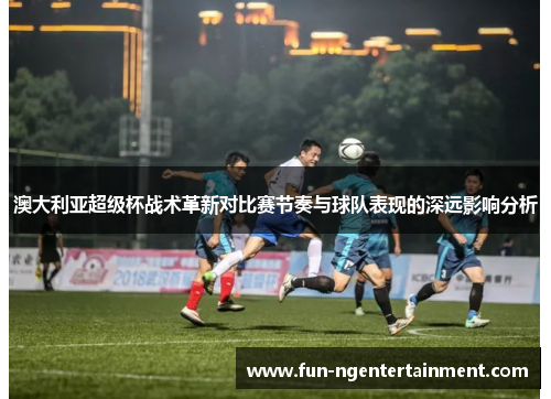 澳大利亚超级杯战术革新对比赛节奏与球队表现的深远影响分析