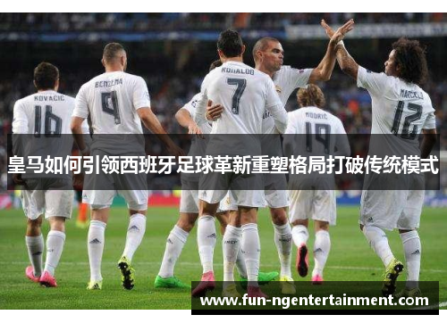 皇马如何引领西班牙足球革新重塑格局打破传统模式