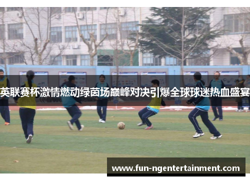 英联赛杯激情燃动绿茵场巅峰对决引爆全球球迷热血盛宴