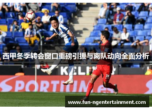 西甲冬季转会窗口重磅引援与离队动向全面分析