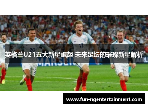 英格兰U21五大新星崛起 未来足坛的璀璨新星解析