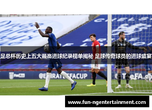 足总杯历史上五大最高进球纪录榜单揭秘 足球传奇球员的进球盛宴