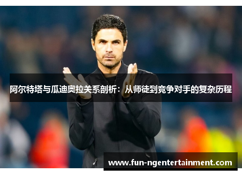 阿尔特塔与瓜迪奥拉关系剖析：从师徒到竞争对手的复杂历程