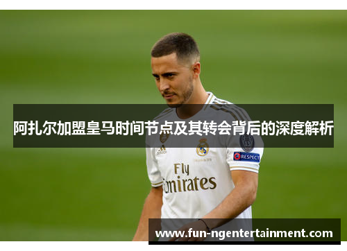 阿扎尔加盟皇马时间节点及其转会背后的深度解析