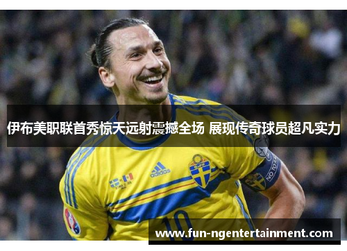 伊布美职联首秀惊天远射震撼全场 展现传奇球员超凡实力