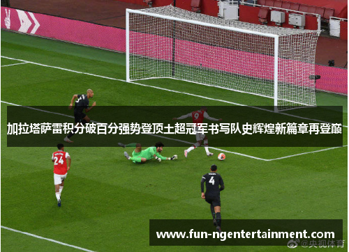 加拉塔萨雷积分破百分强势登顶土超冠军书写队史辉煌新篇章再登巅