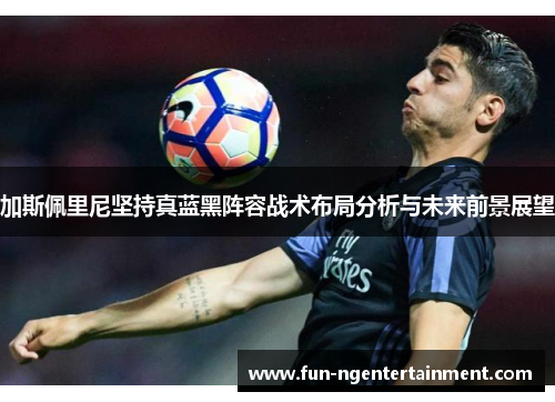 加斯佩里尼坚持真蓝黑阵容战术布局分析与未来前景展望